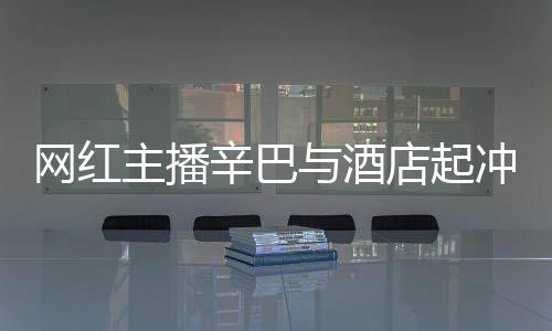 巴有辛巴与酒主播吗店起店保开除冲突关系安被和辛网红 酒
